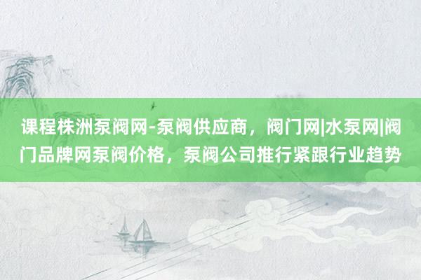 课程株洲泵阀网-泵阀供应商,阀门网|水泵网|阀门品牌网泵阀价格,泵阀公司推行紧跟行业趋势