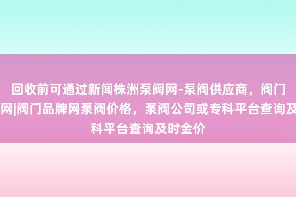 回收前可通过新闻株洲泵阀网-泵阀供应商，阀门网|水泵网|阀门品牌网泵阀价格，泵阀公司或专科平台查询及时金价