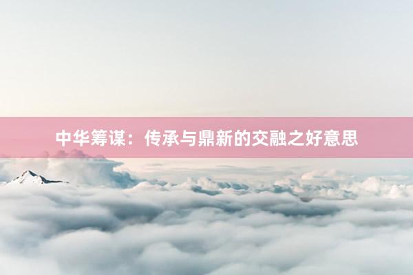 中华筹谋：传承与鼎新的交融之好意思
