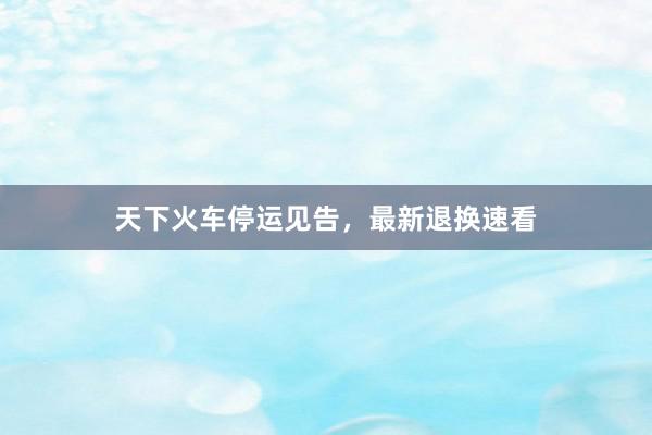 天下火车停运见告，最新退换速看