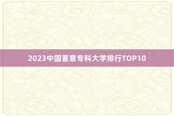 2023中国蓄意专科大学排行TOP10