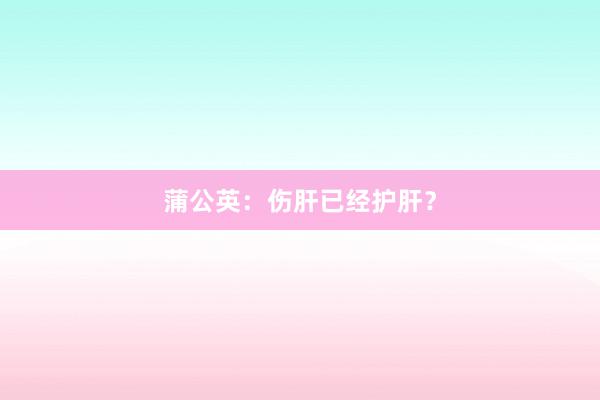 蒲公英：伤肝已经护肝？