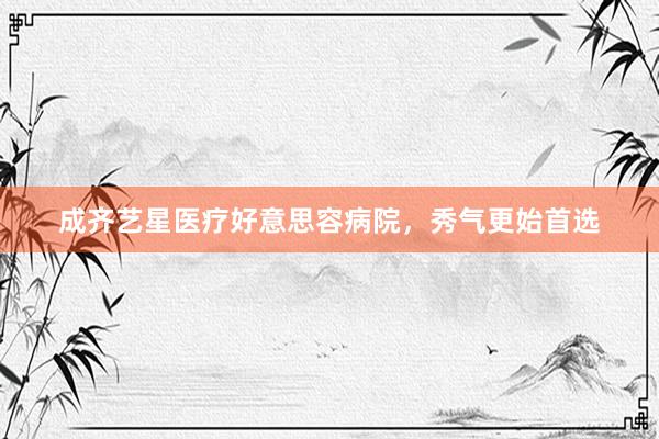 成齐艺星医疗好意思容病院，秀气更始首选