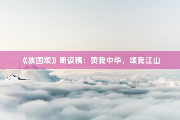 《故国颂》朗读稿：赞我中华，颂我江山